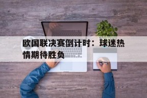 体育赛事APP-欧国联决赛倒计时：球迷热情期待胜负的简单介绍