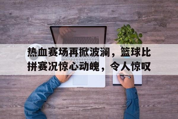 热血赛场再掀波澜，篮球比拼赛况惊心动魄，令人惊叹的简单介绍