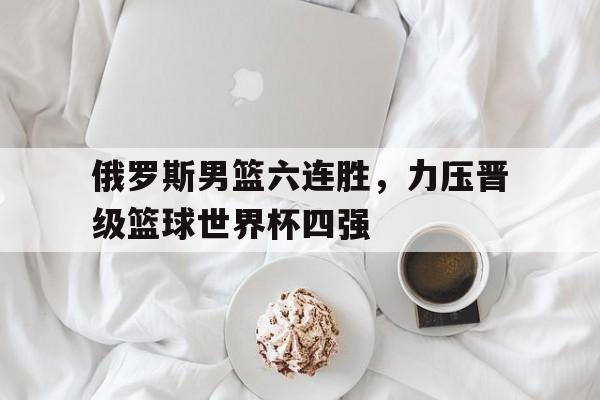 关于俄罗斯男篮六连胜,力压晋级篮球世界杯四强的信息 关于俄罗斯男篮六连胜,力压晋级篮球世界杯四强的信息