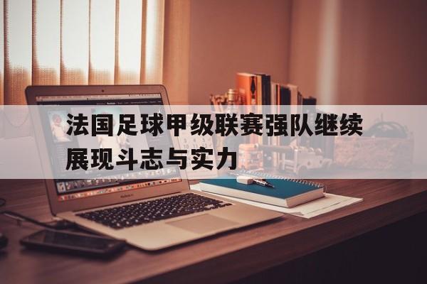 关于法国足球甲级联赛强队继续展现斗志与实力的信息 关于法国足球甲级联赛强队继续展现斗志与实力的信息